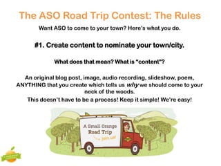 The ASO Road Trip Contest: The Rules
       Want ASO to come to your town? Here’s what you do.


      #1. Create content to nominate your town/city.

             What does that mean? What is “content”?

  An original blog post, image, audio recording, slideshow, poem,
ANYTHING that you create which tells us why we should come to your
                          neck of the woods.
   This doesn’t have to be a process! Keep it simple! We’re easy!
 