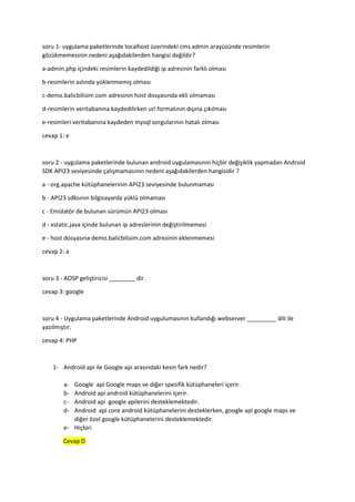 soru 1- uygulama paketlerinde localhost üzerindeki cms admin arayüzünde resimlerin
gözükmemesinin nedeni aşağıdakilerden hangisi değildir?
a-admin.php içindeki resimlerin kaydedildiği ip adresinin farklı olması
b-resimlerin aslında yüklenmemiş olması
c-demo.balicbilisim.com adresinin host dosyasında ekli olmaması
d-resimlerin veritabanına kaydedilirken url formatının dışına çıkılması
e-resimleri veritabanına kaydeden mysql sorgularının hatalı olması
cevap 1: e
soru 2 - uygulama paketlerinde bulunan android uygulamasının hiçbir değişiklik yapmadan Android
SDK API23 seviyesinde çalışmamasının nedeni aşağıdakilerden hangisidir ?
a - org.apache kütüphanelerinin API23 seviyesinde bulunmaması
b - API23 sdksının bilgisayarda yüklü olmaması
c - Emülatör de bulunan sürümün API23 olması
d - xstatic.java içinde bulunan ip adreslerinin değiştirilmemesi
e - host dosyasına demo.balicbilisim.com adresinin eklenmemesi
cevap 2: a
soru 3 - AOSP geliştiricisi ________ dir.
cevap 3: google
soru 4 - Uygulama paketlerinde Android uygulumasının kullandığı webserver _________ dili ile
yazılmıştır.
cevap 4: PHP
1- Android api ile Google api arasındaki kesin fark nedir?
a- Google api Google maps ve diğer spesifik kütüphaneleri içerir.
b- Android api android kütüphanelerini içerir.
c- Android api google apilerini desteklemektedir.
d- Android api core android kütüphanelerini desteklerken, google api google maps ve
diğer özel google kütüphanelerini desteklemektedir.
e- Hiçbiri
Cevap D
 