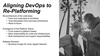 Aligning DevOps to
Re-Platforming
Re-architecture of the code base
• From one code base to hundreds
• Truly decoupled micro-services architecture
• Move to Azure
Emergence of the Platform Teams
• From project to platform based
• More responsibility for code and infrastructure
• Both development and support responsibilities
Release Demand
• Business hunger for more regular features
 