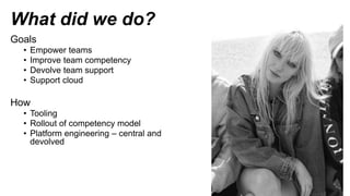 What did we do?
Goals
• Empower teams
• Improve team competency
• Devolve team support
• Support cloud
How
• Tooling
• Rollout of competency model
• Platform engineering – central and
devolved
 