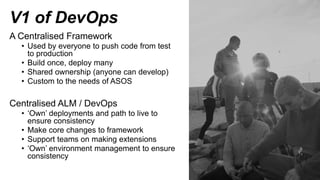 V1 of DevOps
A Centralised Framework
• Used by everyone to push code from test
to production
• Build once, deploy many
• Shared ownership (anyone can develop)
• Custom to the needs of ASOS
Centralised ALM / DevOps
• ‘Own’ deployments and path to live to
ensure consistency
• Make core changes to framework
• Support teams on making extensions
• ‘Own’ environment management to ensure
consistency
 
