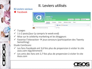 II. Leviers utilisés
B) Leviers sociaux
 Facebook
 3 pages
 1 à 2 posts/jour (y compris le week-end)
 Mise sur le celebrity marketing et les bloggeurs
 Favorise l’interaction  jeux concours (participation des Twenty
Something)
Etude ComScore:
 Les fans Facebook ont 3,6 fois plus de propension à visiter le site
asos.com régulièrement
 Les amis des fans ont 2,7 fois plus de propension à visiter le site
Asos.com
 
