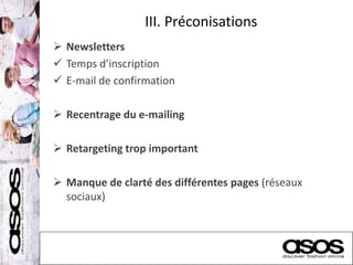 III. Préconisations
 Newsletters
 Temps d’inscription
 E-mail de confirmation
 Recentrage du e-mailing
 Retargeting trop important
 Manque de clarté des différentes pages (réseaux
sociaux)
 