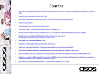 Sources
 http://www.leblogducommunicant2-0.com/humeur/zalando-comment-passer-de-la-communication-start-up-a-celle-dacteur-corporate-
etabli/
 https://corporate.zalando.com/en/start-se#fc-229
 http://www.bloomberg.com/bw/articles/2013-09-24/urban-outfitters-new-app-strategy-be-cool
 http://urbn.com/profile/
 https://www.sociomantic.com/case-study-forever-21/
 http://www.forever21.com/EU/Company/About.aspx?br=f21&lang=en-US
 http://fr.topshop.com/fr/tsfr/cat%C3%A9gorie/about-us-415113/pays?cat2=364663&intcmpid=W_FOOTER_%20ABOUT
 http://fr.topshop.com/fr/tsfr/cat%C3%A9gorie/london-fashion-week-unique-show-
4725642/pays?TS=1441825381720?intcmpid=W_FOOTER_LFW
 http://www.asos.fr/infopages/pgeaboutus.aspx
 http://www.cybelomarketandcom.com/le-business-model-dasos/
 http://www.petitweb.fr/actualites/la-methode-asos-pour-transformer-ses-fans-en-ambassadeurs/
 http://www.ma-grande-taille.com/la-strategie-des-marques-asos-asos-curve-asos-africa-et-les-autres-36281
 https://www.message-business.com/reussir-marketing/exemples-campagnes-emailing/email-anniversaire-doubli-methode-asos/
 http://www.e-marketing.fr/Thematique/Communication-1005/Tribunes/asos-developpe-laffinite-a-grande-echelle-avec-un-programme-
relationnel-unique-sur-le-web-social-247479.htm#.Vou-LIQU1mA
 http://www.blog-crm.fr/wp-content/uploads/2012/04/GRC-ASOS-URBAN-OUTFITTERS.pdf
 
