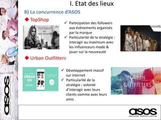I. Etat des lieux
B) La concurrence d’ASOS
TopShop
Urban Outfitters
 Participation des followers
aux évènements organisés
par la marque
 Particularité de la stratégie :
interagir au maximum avec
les influenceurs mode &
jouer sur la nouveauté
 Développement massif
sur internet
 Particularité de la
stratégie : volonté
d’interagir avec leurs
clients comme avec leurs
amis
 