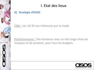 I. Etat des lieux
A) Stratégie d’ASOS
Cible : Les 16-34 ans intéressés par la mode
Positionnement : Site tendance avec un très large choix de
marques et de produits, pour tous les budgets.
 
