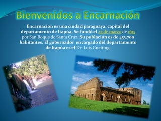 Encarnación es una ciudad paraguaya, capital del
departamento de Itapúa, Se fundó el 25 de marzo de 1615
por San Roque de Santa Cruz. Su población es de 453.700
habitantes. El gobernador encargado del departamento
de Itapúa es el Dr. Luis Gneiting.
 