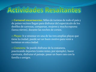 o Carnaval encarnaceno: Miles de turistas de todo el país y
de países vecinos llegan para disfrutar del espectáculo de los
desfiles de carrozas, comparsas, mujeres y mucha espuma
(lanza nieves), durante las noches de corsos.
o Playas: Ir a veranear en una de las tres amplias playas que
tiene la ciudad, puede ser un buen motivo para venir a
turistear en esta ciudad.
o Costanera: Se puede disfrutar de la costanera,
practicando deportes (como remo, por ejemplo), hacer
caminata, disfrutar el paisaje, pasar un buen rato con la
familia o amigos.
 