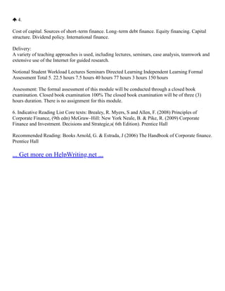 4.
Cost of capital. Sources of short–term finance. Long–term debt finance. Equity financing. Capital
structure. Dividend policy. International finance.
Delivery:
A variety of teaching approaches is used, including lectures, seminars, case analysis, teamwork and
extensive use of the Internet for guided research.
Notional Student Workload Lectures Seminars Directed Learning Independent Learning Formal
Assessment Total 5. 22.5 hours 7.5 hours 40 hours 77 hours 3 hours 150 hours
Assessment: The formal assessment of this module will be conducted through a closed book
examination. Closed book examination 100% The closed book examination will be of three (3)
hours duration. There is no assignment for this module.
6. Indicative Reading List Core texts: Brealey, R. Myers, S and Allen, F. (2008) Principles of
Corporate Finance, (9th edn) McGraw–Hill: New York Neale, B. & Pike, R. (2009) Corporate
Finance and Investment. Decisions and Strategie,s( 6th Edition). Prentice Hall
Recommended Reading: Books Arnold, G. & Estrada, J (2006) The Handbook of Corporate finance.
Prentice Hall
... Get more on HelpWriting.net ...
 