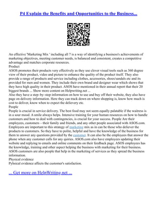 P4 Explain the Benefits and Opportunities to the Business...
An effective 'Marketing Mix ' including all 7 is a way of identifying a business's achievements of
marketing objectives, meeting customer needs, is balanced and consistent, creates a competitive
advantage and matches corporate resources.
Product
ASOS promotes their products very effectively as they use clever visual tools such as 360 degree
view of their product, video and picture to enhance the quality of the product itself. They also
provide a range of products and service including clothes, accessories, shoes/sandals etc and its
provided for men and women. They include their own brand and designer wear which shows that
they have high quality in their product. ASOS have mentioned in their annual report that their 20
biggest brands ... Show more content on Helpwriting.net ...
Also they have a step–by–step information on how to use and buy off their website, they also have
page on delivery information. Here they can track down on where shopping is, know how much is
cost to deliver, know when to expect the delievery etc.
People
People is crucial in service delivery. The best food may not seem equally palatable if the waitress is
in a sour mood. A smile always helps. Intensive training for your human resources on how to handle
customers and how to deal with contingencies, is crucial for your success. People Are their
employees, customers – their family and friends, and any other people associated with ASOS.com.
Employees are important to this strategy of marketing mix as in can be those who deliever the
products to customers. So they have to polite, helpful and have the knowledge of the business for
them to answer any questions provided by the customer. It can also be the employees that answer the
phone when any customer calls for any quiries. ASOS.com also have employees updating their
website and replying to emails and online comments on their feedback page. ASOS employees has
the knowledge, training and other aspect helping the business with marketing for their business.
ASOS customers are also people that help in the marketing of services as they spread the business
information.
Physical evidence
Pyhsical evidence affects the customer's satisfaction.
... Get more on HelpWriting.net ...
 