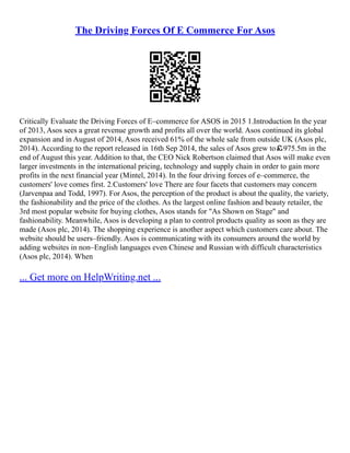The Driving Forces Of E Commerce For Asos
Critically Evaluate the Driving Forces of E–commerce for ASOS in 2015 1.Introduction In the year
of 2013, Asos sees a great revenue growth and profits all over the world. Asos continued its global
expansion and in August of 2014, Asos received 61% of the whole sale from outside UK (Asos plc,
2014). According to the report released in 16th Sep 2014, the sales of Asos grew to￡975.5m in the
end of August this year. Addition to that, the CEO Nick Robertson claimed that Asos will make even
larger investments in the international pricing, technology and supply chain in order to gain more
profits in the next financial year (Mintel, 2014). In the four driving forces of e–commerce, the
customers' love comes first. 2.Customers' love There are four facets that customers may concern
(Jarvenpaa and Todd, 1997). For Asos, the perception of the product is about the quality, the variety,
the fashionability and the price of the clothes. As the largest online fashion and beauty retailer, the
3rd most popular website for buying clothes, Asos stands for "As Shown on Stage" and
fashionability. Meanwhile, Asos is developing a plan to control products quality as soon as they are
made (Asos plc, 2014). The shopping experience is another aspect which customers care about. The
website should be users–friendly. Asos is communicating with its consumers around the world by
adding websites in non–English languages even Chinese and Russian with difficult characteristics
(Asos plc, 2014). When
... Get more on HelpWriting.net ...
 
