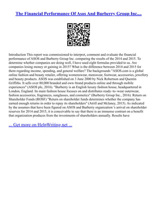 The Financial Performance Of Asos And Burberry Group Inc....
Introduction This report was commissioned to interpret, comment and evaluate the financial
performance of ASOS and Burberry Group Inc. comparing the results of the 2014 and 2015. To
determine whether companies are doing well, I have used eight formulas provided to us. Are
companies losing money or gaining in 2015? What is the difference between 2014 and 2015 for
them regarding income, spending, and general welfare? The backgrounds "ASOS.com is a global
online fashion and beauty retailer, offering womenswear, menswear, footwear, accessories, jewellery
and beauty products. ASOS was established on 3 June 2000 by Nick Robertson and Quentin
Griffiths. It sells over 80,000 branded and own–brand products online and through mobile
experiences" (ASOS plc, 2016). "Burberry is an English luxury fashion house, headquartered in
London, England. Its main fashion house focuses on and distributes ready–to–wear outerwear,
fashion accessories, fragrances, sunglasses, and cosmetics" (Burberry Group Inc., 2016). Return on
Shareholder Funds (ROSF) "Return on shareholder funds determines whether the company has
earned enough returns in order to repay its shareholders" (Atrill and Mclaney, 2015). As indicated
by the assumes that have been figured on ASOS and Burberry organization 's arrival on shareholder
reserves for 2014 and 2015, it is conceivable to say that there is an immense contrast on a benefit
that organization produces from the investments of shareholders annually. Results have
... Get more on HelpWriting.net ...
 