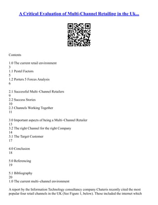 A Critical Evaluation of Multi-Channel Retailing in the Uk...
Contents
1.0 The current retail environment
3
1.1 Pestel Factors
5
1.2 Porters 5 Forces Analysis
6
2.1 Successful Multi–Channel Retailers
9
2.2 Success Stories
10
2.3 Channels Working Together
11
3.0 Important aspects of being a Multi–Channel Retailer
13
3.2 The right Channel for the right Company
14
3.1 The Target Customer
17
4.0 Conclusion
18
5.0 Referencing
19
5.1 Bibliography
20
1.0 The current multi–channel environment
A report by the Information Technology consultancy company Chateris recently cited the most
popular four retail channels in the UK (See Figure 1, below). These included the internet which
 