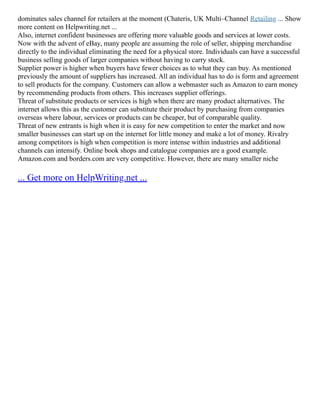 dominates sales channel for retailers at the moment (Chateris, UK Multi–Channel Retailing ... Show
more content on Helpwriting.net ...
Also, internet confident businesses are offering more valuable goods and services at lower costs.
Now with the advent of eBay, many people are assuming the role of seller, shipping merchandise
directly to the individual eliminating the need for a physical store. Individuals can have a successful
business selling goods of larger companies without having to carry stock.
Supplier power is higher when buyers have fewer choices as to what they can buy. As mentioned
previously the amount of suppliers has increased. All an individual has to do is form and agreement
to sell products for the company. Customers can allow a webmaster such as Amazon to earn money
by recommending products from others. This increases supplier offerings.
Threat of substitute products or services is high when there are many product alternatives. The
internet allows this as the customer can substitute their product by purchasing from companies
overseas where labour, services or products can be cheaper, but of comparable quality.
Threat of new entrants is high when it is easy for new competition to enter the market and now
smaller businesses can start up on the internet for little money and make a lot of money. Rivalry
among competitors is high when competition is more intense within industries and additional
channels can intensify. Online book shops and catalogue companies are a good example.
Amazon.com and borders.com are very competitive. However, there are many smaller niche
... Get more on HelpWriting.net ...
 