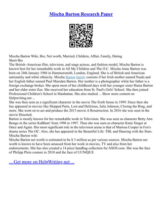 Mischa Barton Research Paper
Mischa Barton Wiki, Bio, Net worth, Married, Children, Affair, Family, Dating
Short Bio
The British–American film, television, and stage actress, and fashion model, Mischa Barton is
known best for her remarkable work in All My Children and The O.C. Mischa Anne Barton was
born on 24th January 1986 in Hammersmith, London, England. She is of British and American
nationality and white ethnicity. Mischa Barton family consists if her Irish mother named Nuala and
her English father named Paul Marsden Barton. Her mother is a photographer while her father is a
foreign exchange broker. She spent most of her childhood days with her younger sister Hania Barton
and her elder sister Zoe. She received her education from St. Paul's Girls' School. She then joined
Professional Children's School in Manhattan. She also studied ... Show more content on
Helpwriting.net ...
She was then seen as a significant character in the movie The Sixth Sense in 1999. Since then she
has appeared in movies like Skipped Parts, Lost and Delirious, Julie Johnson, Closing the Ring, and
more. She went on to act and produce the 2013 movie A Resurrection. In 2016 she was seen in the
movie Deserted.
Barton is mostly known for her remarkable work in Television. She was seen as character Betty Ann
Bongo in the series KaBlam! from 1996 to 1997. Then she was seen as character Katie Singer at
Once and Again. Her most significant role in the television arena is that of Marissa Cooper in Fox's
drama series The OC. Also, she has appeared in the Beautiful Life: TBL and Dancing with the Stars.
Mischa Barton wiki
Mischa Barton net worth is estimated to be $ 3 million as per various sources. Mischa Barton net
worth is known to have been amassed from her work in movies, TV and also from her
endorsements. She has also created a 14 piece handbag collection for ASOS.com. She was the face
of Philipp Plein couture in 2010 and the face of UUNIQUE
... Get more on HelpWriting.net ...
 