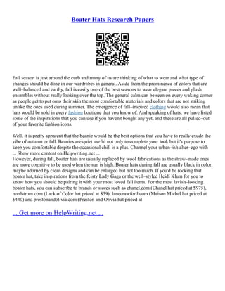 Boater Hats Research Papers
Fall season is just around the curb and many of us are thinking of what to wear and what type of
changes should be done in our wardrobes in general. Aside from the prominence of colors that are
well–balanced and earthy, fall is easily one of the best seasons to wear elegant pieces and plush
ensembles without really looking over the top. The general calm can be seen on every waking corner
as people get to put onto their skin the most comfortable materials and colors that are not striking
unlike the ones used during summer. The emergence of fall–inspired clothing would also mean that
hats would be sold in every fashion boutique that you know of. And speaking of hats, we have listed
some of the inspirations that you can use if you haven't bought any yet, and these are all pulled–out
of your favorite fashion icons.
Well, it is pretty apparent that the beanie would be the best options that you have to really exude the
vibe of autumn or fall. Beanies are quiet useful not only to complete your look but it's purpose to
keep you comfortable despite the occasional chill is a plus. Channel your urban–ish alter–ego with
... Show more content on Helpwriting.net ...
However, during fall, boater hats are usually replaced by wool fabrications as the straw–made ones
are more cognitive to be used when the sun is high. Boater hats during fall are usually black in color,
maybe adorned by clean designs and can be enlarged but not too much. If you'd be rocking that
boater hat, take inspirations from the feisty Lady Gaga or the well–styled Heidi Klum for you to
know how you should be pairing it with your most loved fall items. For the most lavish–looking
boater hats, you can subscribe to brands or stores such as chanel.com (Chanel hat priced at $975),
nordstrom.com (Lack of Color hat priced at $59), lanecrawford.com (Maison Michel hat priced at
$440) and prestonandolivia.com (Preston and Olivia hat priced at
... Get more on HelpWriting.net ...
 