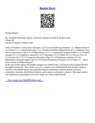 Bardot Reort
Holistic Report
By: Elizabeth Ricketson, Hayley Ashworth, Stephanie Smith & Rachel Louey
Group: M
Garment Category: Fashion Tops
Table of Contents 1.0 Executive Summary 5 2.0 Current Marketing Situation 7 2.1 Market Situation
at a Glance 7 2.1.1 Industry Revenue 7 2.1.2 Product & Market Segmentation 8 2.1.4 Industry Costs
and Average Sector Costs 9 2.1.6 Major Players 11 2.1.7 Consumer/Customer Profile 13 2.2 Product
situation 13 2.3 Competitive situation 15 2.3.1 Sportsgirl 15 2.3.2 Dotti 16 2.3.3 Forever New 16
2.3.4 Cotton On 17 2.3.5 Competitor Perception Map 18 2.4 Distribution situation 19 2.4.1
Distribution of Bardot fashion tops 19 2.4.2 Retail Distribution Channel 19 2.4.3 Myer 19 ... Show
more content on Helpwriting.net ...
In the case of this report, the product category was fashion tops, was based on the assigned Bardot
'shredded festival top'. The current marketing situation was established for this product category,
specific to the Bardot brand. Our group developed a marketing situation, product situation,
competitive situation, distribution situation, and a macro environment situation. The target market
was established using analysis from the results of a survey administered
... Get more on HelpWriting.net ...
 