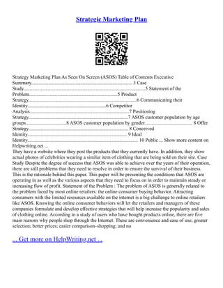 Strategic Marketing Plan
Strategy Marketing Plan As Seen On Screen (ASOS) Table of Contents Executive
Summary.................................................................................. 3 Case
Study...................................................................................................5 Statement of the
Problem........................................................................5 Product
Strategy........................................................................................6 Communicating their
Identity................................................................6 Competitor
Analysis.................................................................................7 Positioning
Strategy.................................................................................7 ASOS customer population by age
groups.................................8 ASOS customer population by gender....................................... 8 Offer
Strategy................................................................................. 8 Conceived
Identity................................................................................. 9 Ideal
Identity.......................................................................................... 10 Public ... Show more content on
Helpwriting.net ...
They have a website where they post the products that they currently have. In addition, they show
actual photos of celebrities wearing a similar item of clothing that are being sold on their site. Case
Study Despite the degree of success that ASOS was able to achieve over the years of their operation,
there are still problems that they need to resolve in order to ensure the survival of their business.
This is the rationale behind this paper. This paper will be presenting the conditions that ASOS are
operating in as well as the various aspects that they need to focus on in order to maintain steady or
increasing flow of profit. Statement of the Problem : The problem of ASOS is generally related to
the problem faced by most online retailers: the online consumer buying behavior. Attracting
consumers with the limited resources available on the internet is a big challenge to online retailers
like ASOS. Knowing the online consumer behaviors will let the retailers and managers of these
companies formulate and develop effective strategies that will help increase the popularity and sales
of clothing online. According to a study of users who have bought products online, there are five
main reasons why people shop through the Internet. These are convenience and ease of use; greater
selection; better prices; easier comparison–shopping; and no
... Get more on HelpWriting.net ...
 