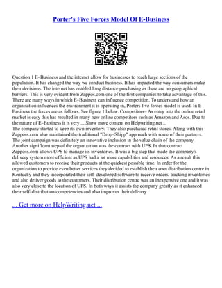Porter's Five Forces Model Of E-Business
Question 1 E–Business and the internet allow for businesses to reach large sections of the
population. It has changed the way we conduct business. It has impacted the way consumers make
their decisions. The internet has enabled long distance purchasing as there are no geographical
barriers. This is very evident from Zappos.com one of the first companies to take advantage of this.
There are many ways in which E–Business can influence competition. To understand how an
organisation influences the environment it is operating in, Porters five forces model is used. In E–
Business the forces are as follows. See figure 1 below. Competitors– As entry into the online retail
market is easy this has resulted in many new online competitors such as Amazon and Asos. Due to
the nature of E–Business it is very ... Show more content on Helpwriting.net ...
The company started to keep its own inventory. They also purchased retail stores. Along with this
Zapposs.com also maintained the traditional "Drop–Shipp" approach with some of their partners.
The joint campaign was definitely an innovative inclusion in the value chain of the company.
Another significant step of the organization was the contract with UPS. In that contract
Zapposs.com allows UPS to manage its inventories. It was a big step that made the company's
delivery system more efficient as UPS had a lot more capabilities and resources. As a result this
allowed customers to receive their products at the quickest possible time. In order for the
organization to provide even better services they decided to establish their own distribution centre in
Kentucky and they incorporated their self–developed software to receive orders, tracking inventories
and also deliver goods to the customers. Their distribution centre was an inexpensive one and it was
also very close to the location of UPS. In both ways it assists the company greatly as it enhanced
their self–distribution competencies and also improves their delivery
... Get more on HelpWriting.net ...
 