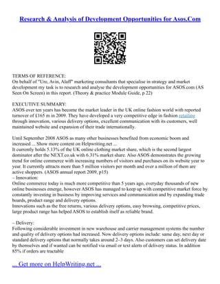 Research & Analysis of Development Opportunities for Asos.Com
TERMS OF REFERENCE:
On behalf of "Ure, Avin, Alaff" marketing consultants that specialise in strategy and market
development my task is to research and analyse the development opportunities for ASOS.com (AS
Seen On Screen) in this report. (Theory & practice Module Guide, p 22)
EXECUTIVE SUMMARY:
ASOS over ten years has become the market leader in the UK online fashion world with reported
turnover of £165 m in 2009. They have developed a very competitive edge in fashion retailing
through innovation, various delivery options, excellent communication with its customers, well
maintained website and expansion of their trade internationally.
Until September 2008 ASOS as many other businesses benefited from economic boom and
increased ... Show more content on Helpwriting.net ...
It currently holds 5.13% of the UK online clothing market share, which is the second largest
dominator after the NEXT.co.uk with 6.31% market share. Also ASOS demonstrates the growing
trend for online commerce with increasing numbers of visitors and purchases on its website year to
year. It currently attracts more than 5 million visitors per month and over a million of them are
active shoppers. (ASOS annual report 2009, p15)
– Innovation:
Online commerce today is much more competitive than 5 years ago, everyday thousands of new
online businesses emerge, however ASOS has managed to keep up with competitive market force by
constantly investing in business by improving services and communication and by expanding trade
boards, product range and delivery options.
Innovations such as the free returns, various delivery options, easy browsing, competitive prices,
large product range has helped ASOS to establish itself as reliable brand.
– Delivery:
Following considerable investment in new warehouse and carrier management systems the number
and quality of delivery options had increased. Now delivery options include: same day, next day or
standard delivery options that normally takes around 2–3 days. Also customers can set delivery date
by themselves and if wanted can be notified via email or text alerts of delivery status. In addition
85% if orders are tractable
... Get more on HelpWriting.net ...
 