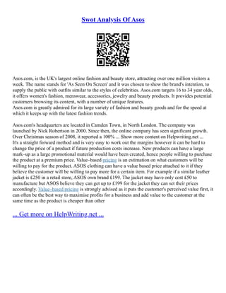 Swot Analysis Of Asos
Asos.com, is the UK's largest online fashion and beauty store, attracting over one million visitors a
week. The name stands for 'As Seen On Screen' and it was chosen to show the brand's intention, to
supply the public with outfits similar to the styles of celebrities. Asos.com targets 16 to 34 year olds,
it offers women's fashion, menswear, accessories, jewelry and beauty products. It provides potential
customers browsing its content, with a number of unique features.
Asos.com is greatly admired for its large variety of fashion and beauty goods and for the speed at
which it keeps up with the latest fashion trends.
Asos.com's headquarters are located in Camden Town, in North London. The company was
launched by Nick Robertson in 2000. Since then, the online company has seen significant growth.
Over Christmas season of 2008, it reported a 100% ... Show more content on Helpwriting.net ...
It's a straight forward method and is very easy to work out the margins however it can be hard to
change the price of a product if future production costs increase. New products can have a large
mark–up as a large promotional material would have been created, hence people willing to purchase
the product at a premium price. Value–based pricing is an estimation on what customers will be
willing to pay for the product. ASOS clothing can have a value based price attached to it if they
believe the customer will be willing to pay more for a certain item. For example if a similar leather
jacket is £250 in a retail store, ASOS own brand £199. The jacket may have only cost £50 to
manufacture but ASOS believe they can get up to £199 for the jacket they can set their prices
accordingly. Value–based pricing is strongly advised as it puts the customer's perceived value first, it
can often be the best way to maximise profits for a business and add value to the customer at the
same time as the product is cheaper than other
... Get more on HelpWriting.net ...
 