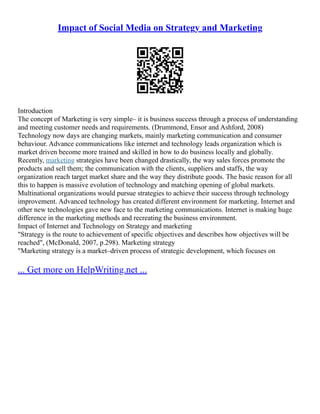 Impact of Social Media on Strategy and Marketing
Introduction
The concept of Marketing is very simple– it is business success through a process of understanding
and meeting customer needs and requirements. (Drummond, Ensor and Ashford, 2008)
Technology now days are changing markets, mainly marketing communication and consumer
behaviour. Advance communications like internet and technology leads organization which is
market driven become more trained and skilled in how to do business locally and globally.
Recently, marketing strategies have been changed drastically, the way sales forces promote the
products and sell them; the communication with the clients, suppliers and staffs, the way
organization reach target market share and the way they distribute goods. The basic reason for all
this to happen is massive evolution of technology and matching opening of global markets.
Multinational organizations would pursue strategies to achieve their success through technology
improvement. Advanced technology has created different environment for marketing. Internet and
other new technologies gave new face to the marketing communications. Internet is making huge
difference in the marketing methods and recreating the business environment.
Impact of Internet and Technology on Strategy and marketing
"Strategy is the route to achievement of specific objectives and describes how objectives will be
reached", (McDonald, 2007, p.298). Marketing strategy
"Marketing strategy is a market–driven process of strategic development, which focuses on
... Get more on HelpWriting.net ...
 