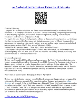 An Analysis of the Current and Future Use of Internet...
Executive Summary
This paper will examine the current and future use of internet technologies that Boohoo.com
undertakes. 'The company's mission is to provide a visually stimulating, invigorating and evolving
on–line shopping experience, which offers inspirational products, exciting promotions and
unsurpassed customer service.' (Boohoo, 2010)
The report discusses Boohoo's background in relation to their current market position and strategies
they have implemented. Boohoo is a private limited company owned by Khosla Vinney and the
accounts are not accessible to the public, yet they have survived the recent economic downfall and
continue to attract 'over 67,690 visits per day,' (Statbrain, 2010).
Porter's Five Forces suggest that ... Show more content on Helpwriting.net ...
Exploring their background, eMarketing performance, their web design, the business to business
relationships they have and what level of sales and customer service they provide, concluding with
recommendations to continue future success.
Ebusiness Background
Boohoo was founded in 2006 and has since become among the United Kingdom's fastest growing
internet women's fashion retailers. (Fashionstyleyou, 2010) Boohoo offer female catwalk styles at a
cheaper range, in sizes 8 to 16, plus shoes and accessories with new fashion added daily. 'The
company's mission is to provide a visually stimulating, invigorating and evolving on–line shopping
experience, which offers inspirational products, exciting promotions and unsurpassed customer
service' (Boohoo, 2010)
Print Screen of Boohoo.com's Homepage, Retrieved April 2010
Boohoo is a private limited company owned by Khosla Vinney and the accounts are not accessible
to the public. (Please see appendix 3 for more information) However 'estimates show online
shopping will be worth £25bn in the UK this year,' (Financial Times, 2010) and internet penetration
levels have risen. (BBC, 2009) Their main competitors, ASOS' ' sales in 2010 are expected to reach
£234m,' (Financial Times, 2010) so going on this notion, as well achieving the highest online
fashion retailer growth last year, Boohoo should be making a profit. The number of visits per day,
low overheads and international suppliers suggest so.
... Get more on HelpWriting.net ...
 
