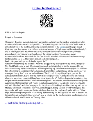 Critical Incident Report
Critical Incident Report
Executive Summary
This report describes a dissatisfying service incident and analyses the incident helping to develop
recommendations for the serviced provider. The report integrates the description of an incident, a
critical analysis of the incident, including and examinations of the service quality gaps model.
Customer gap: dimensions, types of encounters and sources of displeasure and Providers Gaps 1, 3
and 4. The objective of this report is to analyse the critical incident description and provide a
comprehensive service marketers' analysis of the critical incident. Through this report
recommendations have been made for the firm in order to reduce eliminate and or/ better manage
the factors that led to ... Show more content on Helpwriting.net ...
Looks like your package needed to be signed for."'
What Occurred During the Incident? After this disappointing message from my mum, I rang Sky
Net World Wide, only to wait 15 minutes for my call to be taken but to also be answered by an
unaccommodating and rude employee. Whilst explaining my situation to the employee I could hear
him whispering to someone in the background. I ignored this and continued asking questions. The
employee clearly didn't hear me and said to me "Well I can't do anything till you give me the
consignment number". I gave him my number and sharply he said "Can't get it there till Monday
afternoon sometime, you should have been home to sign for it". Saddened not only by not receiving
my purchase but the treatment I received over the phone I asked to be transferred to their complaints
department. He then replied with "sorry, complaints department is closed after hours, you have to
call back Monday." And then hung up. After the phone call thinking I would receive my package on
Monday "afternoon sometime". However, did not happen. I rang Sky Net World Wide again, this
time spoke with a nice employee that then informed me that the employee I spoke with on Friday
night had sent the package back to the wrong depo meaning the package was not able to be sent. He
then apologised and detailed that he wasn't able to refund me the purchasing and handling price, but
did ensured me it would arrive by Tuesday 10am
... Get more on HelpWriting.net ...
 