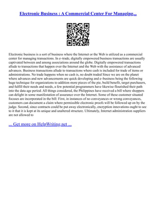 Electronic Business : A Commercial Center For Managing...
Electronic business is a sort of business where the Internet or the Web is utilized as a commercial
center for managing transactions. In e–trade, digitally empowered business transactions are usually
captivated between and among associations around the globe. Digitally empowered transactions
allude to transactions that happen over the Internet and the Web with the assistance of advanced
advances. Business transactions allude to transactions where cash is included for trade of items or
administrations. No trade happens when no cash is, no doubt traded Since we are on the planet
where advances and new advancements are quick developing and e–business being the following
huge technique for organizations to addition more pieces of the pie, build benefit, target purchasers,
and fulfill their needs and needs, a few potential programmers have likewise flourished their path
into the data age period. All things considered, the Philippines have received a bill where shoppers
can delight in some manifestation of assurance over the Internet. Some of these customer situated
focuses are incorporated in the bill: First, in instances of no conveyances or wrong conveyances,
customers can document a claim where permissible electronic proofs will be followed up on by the
judge. Second, since contracts could be put away electronically, encryption innovations ought to see
to it that it is kept at its unique and unaltered structure. Ultimately, Internet administration suppliers
are not allowed to
... Get more on HelpWriting.net ...
 