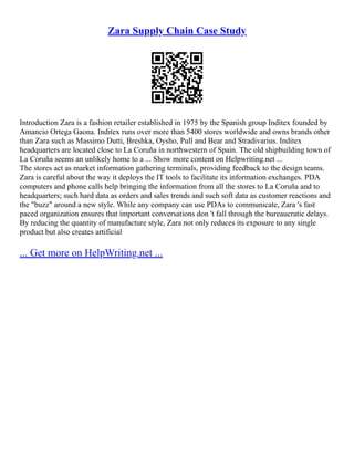 Zara Supply Chain Case Study
Introduction Zara is a fashion retailer established in 1975 by the Spanish group Inditex founded by
Amancio Ortega Gaona. Inditex runs over more than 5400 stores worldwide and owns brands other
than Zara such as Massimo Dutti, Breshka, Oysho, Pull and Bear and Stradivarius. Inditex
headquarters are located close to La Coruña in northwestern of Spain. The old shipbuilding town of
La Coruña seems an unlikely home to a ... Show more content on Helpwriting.net ...
The stores act as market information gathering terminals, providing feedback to the design teams.
Zara is careful about the way it deploys the IT tools to facilitate its information exchanges. PDA
computers and phone calls help bringing the information from all the stores to La Coruña and to
headquarters; such hard data as orders and sales trends and such soft data as customer reactions and
the "buzz" around a new style. While any company can use PDAs to communicate, Zara 's fast
paced organization ensures that important conversations don 't fall through the bureaucratic delays.
By reducing the quantity of manufacture style, Zara not only reduces its exposure to any single
product but also creates artificial
... Get more on HelpWriting.net ...
 