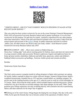 Inditex Case Study
" INDITEX GROUP – ARE ITS "FAST FASHION" RESULTS SPEEDING UP AGAIN AFTER
RECENT SLOW DOWNS ? "
This case study has been written exclusively for use on the course Strategic Financial Management
FINA 1035 at Greenwich University Business School and its partner institutions. It is to be used
exclusively for this purpose. No part may be copied , emailed or reproduced for any other purpose
other than stated above. Much of the data and material included in the case study is taken from the
annual reports and accounts of the Inditex Group, its public statements and from its website
.inditex.com. All other sources are shown in the case study. Author : Scott Duncan Lecturer
Greenwich University Business School July 2010
INDITEX GROUP – ARE ... Show more content on Helpwriting.net ...
Stores have "cutting edge" look and are meeting points for fashion, music and street art Latest trends
in young women's clothes and accessories Women's underwear, lingerie and nightwear Items for
home eg home textiles, bedclothes, bathroom and table linen, glassware, cutlery and children's
bedding Fashion accessories eg handbags , footwear, leather goods and costume jewellery
Bershka
Stradivarius Oysho Zara Home
Uterque
The firm's stores answer to popular trends by telling designers in Spain what customers are asking
for locally. Inditex responds in about two weeks with new designs. Amancio Ortega Gaona, Spain's
wealthiest businessman, founded Zara in 1975 and later created Inditex as a holding company. He
got his start in the clothing business at the age of 13, when he went to work for a local shirtmaker in
A Coruna , Spain, delivering the shop's goods, which included lingerie and dressing gowns. Ortega
worked his way up to become an assistant manager, then shop manager, by the early 1960s. These
positions gave Ortega experience not only in dealing directly with customers but also in purchasing
fabrics and other materials for the shop's line of apparel.
Working out of his sister's home, Ortega began developing his own designs. One day in the early
1960s, he hit upon the formula that was to become central to the operations of Inditex: that of
 