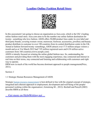 Leading Online Fashion Retail Store
In this assessment I am going to choose an organisation as Asos.com, which is the UK 's leading
online fashion retail store. Asos.com aims to be the number one online fashion destination for
twenty– something who love fashion. ASOS offers 50,000 product lines under its own label and
third party brands, covering women–swear, menswear, footwear, accessories, jewellery and beauty
product distribute to customer in over 190 countries from its central distribution centre in the UK.
Aimed at fashion forward twenty–somethings, ASOS attracts over 17.5 million unique visitors a
month and as at 31st March 2012 had 7.95 million registered users and 4.38 million active
customers from 160 countries.(www.asosplc.com).
ASOS is intently focused on winning the online global fashion race. So, understanding the
customers and providing them with the most engaging experience, stay connected and interact in
real time on their terms, stay connected and listening and collaborating with customers and right
way to operate.
HRM now in much of the world has become dominant approach to people management(Price,
2011).
Section–1
1.1 Strategic Human Resources Management of ASOS
Strategic human resource management is best defined in line with the original concept of strategic,
integrated and coherent approach to employment, development and well being of the people/
personnel working within the organisation ( Armstrong M. , 2012). Boxhall and Purcell (2003)
describe HRM as all those
... Get more on HelpWriting.net ...
 