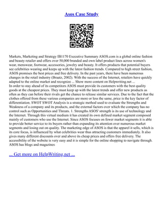 Asos Case Study
Markets, Marketing and Strategy IB1170 Executive Summary ASOS.com is a global online fashion
and beauty retailer and offers over 50,000 branded and own label product lines across women's
wear, menswear, footwear, accessories, jewelry and beauty. It offers products that potential buyers
see celebrities wearing and keeps up with the latest fashion trends. Compared to high street fashion,
ASOS promises the best prices and free delivery. In the past years, there have been numerous
changes in the retail industry (Braatz, 2002). With the success of the Internet, retailers have quickly
adapted to the online market and recognize ... Show more content on Helpwriting.net ...
In order to stay ahead of its competitors ASOS must provide its customers with the best quality
goods at the cheapest prices. They must keep up with the latest trends and offer new products as
often as they can before their rivals get the chance to release similar services. Due to the fact that the
clothes offered from these various companies are more or less the same, price is the key factor of
differentiation. SWOT SWOT Analysis is a strategic method used to evaluate the Strengths and
Weakness of a company and its products, and the external factors over which the company has no
control such as Opportunities and Threats. 1. Strengths ASOS' strength is its use of technology and
the Internet. Through this virtual medium it has created its own defined market segment composed
mainly of customers who use the Internet. Since ASOS focuses on fewer market segments it is able
to provide better service to its buyers rather than expanding its attention over numerous market
segments and losing out on quality. The marketing edge of ASOS is that the apparel it sells, which is
its core focus, is influenced by what celebrities wear thus attracting customers immediately. It also
gives many different discounts over and above its cheap prices and offers free delivery. The
accessibility of the website is very easy and it is simple for the online shopping to navigate through.
ASOS has blogs and magazines
... Get more on HelpWriting.net ...
 