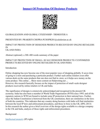 Impact Of Protection Of Designer Products
GLOBALIZATION AND GLOBAL CITIZENSHIP– TRIMESTER A
PRESENTED BY: PRAKRITI CHOPRA PCHOPR201@caledonian.ac.uk
IMPACT OF PROTECTION OF DESIGNER PRODUCTS RECEIVED BY ONLINE RETAILERS
IN
UK AND INDIA
Abstract (optional): a 300–400 words summary of the paper
IMPACT OF PROTECTION OF SMALL–SCALE DESIGNER PRODUCTS/ CUSTOMIZED
PRODUCTS RECEIVED BY ONLINE RETAILERS IN UK AND INDIA
Introduction
Online shopping has now become one of the most popular ways of shopping globally. It saves time
of going to a store and purchasing a particular product. Further such online retailers even offer
various deals on the same products that one does not find in–store, so it helps save money on the
some product. This online ... Show more content on Helpwriting.net ...
However, this research basically focuses on the impact of protection of small–scale designer
products received by online retailers in UK and India.
The significance of designs is extensively acknowledged and recognised in the present UK
economy. India has also been a member of World Trade Organisation (WTO) since 1995; and all the
signatory nations to WTO are bound to include some IP protection in their national laws. Further,
since the Indian Constitution is borrowed from the UK constitution, there are similarities in the laws
of both the countries. This indicates that any country doing business with India will find similarities
between the local IP laws and enforcement procedures, and those in force in the UK. (IPO, 2013)
In this research the author gives a brief overview of the design rights available to a design company
in the UK and India, analysis of those rights and enforcement procedures.
Background
Intellectual property (IP) rights
 