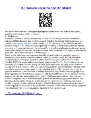 The Electronic Commerce And The Internet
The introduction chapter will be explaining the purpose of research. The research background,
questions and limitation will be presented.
1.1 Background
Nowadays, millions of people joined Internet in daily life. According to Internet World Stats'
statistics (2012) today more than two billion people linked to the Internet. The Internet mass use
promotes the electronic commerce rapid expansion in the 20th century. The electronic commerce
has been changed of the traditional way people shop. According to Turban et al (2000) defined the
e–commerce is an emerging concept the process of buying, selling, exchanging product, service and
information through Internet. The Internet has created a new market for both customers and business
firms, the ... Show more content on Helpwriting.net ...
Young people and women are the primary target of Internet retailers. In particular, university
students are higher percent of online shoppers. University students spends $200 billion online
market each year, and average students available discretionary spending total $287 monthly
(Gardyn, 2002). University students are the main target groups of online shopping due to they are
frequently use computer in order to they have rich online experience and enjoy online activities.
According to Xia and Munroe (2004), students incomes are most from their parents without a lot of
expendable income and thus the price is easily stimulate students. The consumers are prefers to
purchase online due to discount sales. When they shop online they can find more cheaper products
or service than in traditional retailer. Such as, the SECRETSALES.com is the most famous discount
sales website. Another popular fashionable retailers ASOS.com is much cheaper than high street
stores. Consequently, this is another reason for growth of consumers shopping over Internet. The
consumer chose purchase online due to conveniently provides consumer more information and
choices to compare product and price. Joines et al (2003) claims that the certain characteristics of
online shopping are ability to making purchase for consumers conveniently and efficiency compared
to the traditional way of shopping, such as the ability to view and purchase
... Get more on HelpWriting.net ...
 