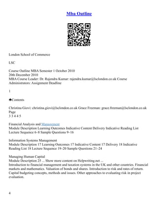 Mba Outline
London School of Commerce
LSC
Course Outline MBA Semester 1 October 2010
20th December 2010
MBA Course Leader: Dr. Rajendra Kumar: rajendra.kumar@lsclondon.co.uk Course
Administrators: Assignment Deadline
1
Contents
Christina Giovi: christina.giovi@lsclondon.co.uk Grace Freeman: grace.freeman@lsclondon.co.uk
Page
3 3 4 4 5
Financial Analysis and Management
Module Description Learning Outcomes Indicative Content Delivery Indicative Reading List
Lecture Sequence 6–8 Sample Questions 9–16
Information Systems Management
Module Description 17 Learning Outcomes 17 Indicative Content 17 Delivery 18 Indicative
Reading List 18 Lecture Sequence 19–20 Sample Questions 21–24
Managing Human Capital
Module Description 25 ... Show more content on Helpwriting.net ...
Introduction to financial management and taxation systems in the UK and other countries. Financial
markets and mathematics. Valuation of bonds and shares. Introduction to risk and rates of return.
Capital budgeting concepts, methods and issues. Other approaches to evaluating risk in project
evaluation.
4
 