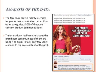 ANALYSIS OF THE DATA


The facebook page is mainly intended
for product communication rather than
other categories. (50% of the posts
concern product communication)



The users don’t really matter about the
brand post content, most of them are
using it to claim. In fact, only few users
respond to the core content of the post.

 