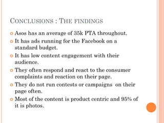 CONCLUSIONS : THE FINDINGS
Asos has an average of 35k PTA throughout.
 It has ads running for the Facebook on a
standard budget.
 It has low content engagement with their
audience.
 They often respond and react to the consumer
complaints and reaction on their page.
 They do not run contests or campaigns on their
page often.
 Most of the content is product centric and 95% of
it is photos.


 