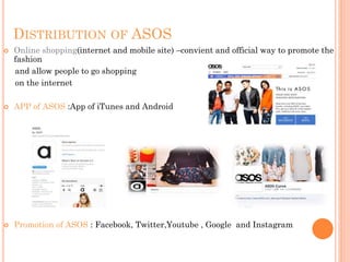 DISTRIBUTION OF ASOS


Online shopping(internet and mobile site) –convient and official way to promote the
fashion
and allow people to go shopping
on the internet



APP of ASOS :App of iTunes and Android



Promotion of ASOS : Facebook, Twitter,Youtube , Google and Instagram

 