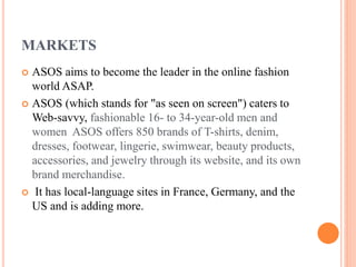 MARKETS
ASOS aims to become the leader in the online fashion
world ASAP.
 ASOS (which stands for "as seen on screen") caters to
Web-savvy, fashionable 16- to 34-year-old men and
women ASOS offers 850 brands of T-shirts, denim,
dresses, footwear, lingerie, swimwear, beauty products,
accessories, and jewelry through its website, and its own
brand merchandise.
 It has local-language sites in France, Germany, and the
US and is adding more.


 