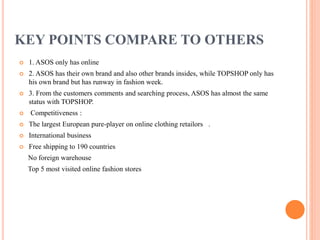 KEY POINTS COMPARE TO OTHERS


1. ASOS only has online



2. ASOS has their own brand and also other brands insides, while TOPSHOP only has
his own brand but has runway in fashion week.



3. From the customers comments and searching process, ASOS has almost the same
status with TOPSHOP.



Competitiveness :



The largest European pure-player on online clothing retailors .



International business



Free shipping to 190 countries
No foreign warehouse
Top 5 most visited online fashion stores

 