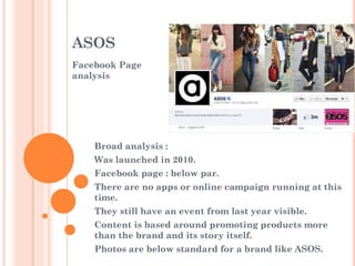 ASOS
Facebook Page
analysis

Broad analysis :
Was launched in 2010.

Facebook page : below par.
There are no apps or online campaign running at this
time.
They still have an event from last year visible.
Content is based around promoting products more
than the brand and its story itself.
Photos are below standard for a brand like ASOS.

 