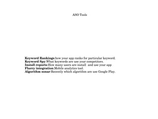   ASO Tools
                           
Keyword Rankings:how your app ranks for particular keyword.
Keyword Spy:What keywords are use your competitors.
Install reports:How many users are install  and use your app
Flurry integration:Mobile analytics tool.
Algorithm sonar:Recently which algorithm are use Google Play.
 