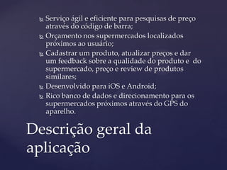  Serviço ágil e eficiente para pesquisas de preço
através do código de barra;
 Orçamento nos supermercados localizados
próximos ao usuário;
 Cadastrar um produto, atualizar preços e dar
um feedback sobre a qualidade do produto e do
supermercado, preço e review de produtos
similares;
 Desenvolvido para iOS e Android;
 Rico banco de dados e direcionamento para os
supermercados próximos através do GPS do
aparelho.
Descrição geral da
aplicação
 