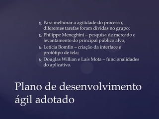  Para melhorar a agilidade do processo,
diferentes tarefas foram dividas no grupo:
 Philippe Meneghini – pesquisa de mercado e
levantamento do principal público alvo;
 Letícia Bomfin – criação da interface e
protótipo de tela;
 Douglas Willian e Laís Mota – funcionalidades
do aplicativo.
Plano de desenvolvimento
ágil adotado
 