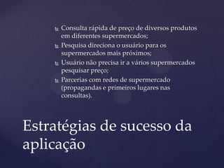  Consulta rápida de preço de diversos produtos
em diferentes supermercados;
 Pesquisa direciona o usuário para os
supermercados mais próximos;
 Usuário não precisa ir a vários supermercados
pesquisar preço;
 Parcerias com redes de supermercado
(propagandas e primeiros lugares nas
consultas).
Estratégias de sucesso da
aplicação
 