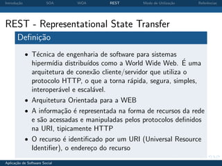 Introdu¸˜o
       ca               SOA    WOA      REST       Modo de Utiliza¸˜o
                                                                  ca    Referˆncias
                                                                             e




REST - Representational State Transfer
       Deﬁni¸˜o
            ca
             • T´cnica de engenharia de software para sistemas
                e
               hiperm´ distribu´
                      ıdia        ıdos como a World Wide Web. E uma´
               arquitetura de conex˜o cliente/servidor que utiliza o
                                    a
               protocolo HTTP, o que a torna r´pida, segura, simples,
                                                a
               interoper´vel e escal´vel.
                        a           a
             • Arquitetura Orientada para a WEB
             • A informa¸˜o ´ representada na forma de recursos da rede
                          ca e
               e s˜o acessadas e manipuladas pelos protocolos deﬁnidos
                  a
               na URI, tipicamente HTTP
             • O recurso ´ identiﬁcado por um URI (Universal Resource
                           e
               Identiﬁer), o endere¸o do recurso
                                   c
Aplica¸˜o de Software Social
      ca
 