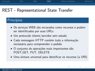 Introdu¸˜o
       ca               SOA     WOA       REST       Modo de Utiliza¸˜o
                                                                    ca    Referˆncias
                                                                               e




REST - Representational State Transfer

       Princ´
            ıpios
             • Os servi¸os WEB s˜o encarados como recursos e podem
                       c        a
                 ser identiﬁcados por suas URLs
             •   Um protocolo cliente/servidor sem estado
             •   Cada mensagem HTTP cont´m toda a informa¸˜o
                                             e                  ca
                 necess´ria para compreender o pedido
                        a
             •   O conjunto de opera¸oes mais importantes s˜o
                                      c˜                     a
                 POST,GET, PUT, DELETE
             •   Uma sintaxe universal para identiﬁcar os recursos (a URI)


Aplica¸˜o de Software Social
      ca
 