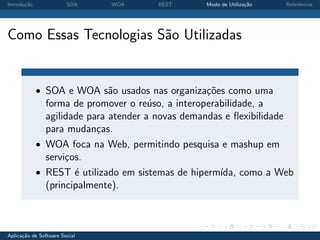 Introdu¸˜o
       ca               SOA    WOA     REST       Modo de Utiliza¸˜o
                                                                 ca    Referˆncias
                                                                            e




Como Essas Tecnologias S˜o Utilizadas
                        a


             • SOA e WOA s˜o usados nas organiza¸oes como uma
                          a                     c˜
               forma de promover o re´so, a interoperabilidade, a
                                       u
               agilidade para atender a novas demandas e ﬂexibilidade
               para mudan¸as.
                           c
             • WOA foca na Web, permitindo pesquisa e mashup em
               servi¸os.
                    c
             • REST ´ utilizado em sistemas de hiperm´
                      e                               ıda, como a Web
               (principalmente).



Aplica¸˜o de Software Social
      ca
 