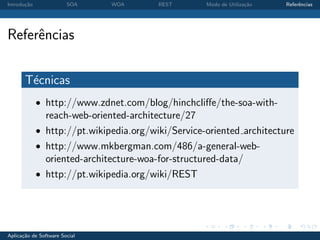 Introdu¸˜o
       ca               SOA    WOA       REST       Modo de Utiliza¸˜o
                                                                   ca    Referˆncias
                                                                              e




Referˆncias
     e

       T´cnicas
        e
             • http://www.zdnet.com/blog/hinchcliﬀe/the-soa-with-
               reach-web-oriented-architecture/27
             • http://pt.wikipedia.org/wiki/Service-oriented architecture
             • http://www.mkbergman.com/486/a-general-web-
               oriented-architecture-woa-for-structured-data/
             • http://pt.wikipedia.org/wiki/REST




Aplica¸˜o de Software Social
      ca
 